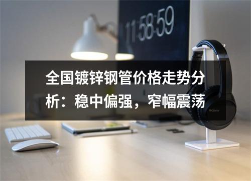 全国镀锌钢管价格走势分析：稳中偏强，窄幅震荡
